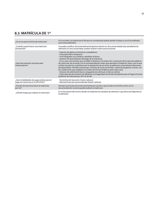 20
¿Si se me pasa la fecha de matrícula?
Si no acudes a la matrícula el día que te corresponde podrás perder la plaza si ya se ha realizado
una nueva admisión.
¿Cuándo puedo hacer una matrícula
provisional?
Si puedes justificar documentalmente (preinscripción en otra universidad) estar pendiente de
admisión en otra universidad, podrás realizar matrícula provisional
¿Qué documentos necesito para
matricularme?
- Impreso de datos económicos y estadísticos
- Fotocopia DNI o Pasaporte
- Una fotografía con nombre y apellidos al dorso
- Impreso de domiciliación del pago de la matrícula
- En su caso, documento que acredite el derecho a la reducción o exención de los precios públicos
de matrícula, de acuerdo con la correspondiente orden que apruebe el Gobierno Vasco, por la que
se fijan los precios a satisfacer por la prestación de servicios académicos universitarios (personas
discapacitadas, familias numerosas, víctimas de actos terroristas, violencia de género u otras, con
las condiciones que establezca la Orden de Precios Públicos para cada caso)
- Impreso de solicitud de beca o resguardo de solicitud, si ésta se solicita
- Fotocopia del documento de afiliación a la Seguridad Social del estudiante para el Seguro Escolar
(teléfono de información: 901 50 20 50)
¿Qué modalidades de pago existen para el
pago de matrícula en la UPV/EHU?
- Domiciliación bancaria ( hasta 2 plazos)
- Abonaré bancario personalizado (hasta 2 plazos)
¿Puede otra persona hacer la matrícula
por mí?
Siempre que la persona esté autorizada por escrito y que acuda en la fecha y hora con la
documentación correcta podrá realizar la matrícula.
¿Dónde tengo que realizar la matrícula?
En la Secretaría del Centro donde se impartan los estudios de admisión cuya dirección figurará en
la admisión.
8.3. MATRÍCULA DE 1º
Guía de acceso - Cast.indd 20 2/11/17 17:26
 