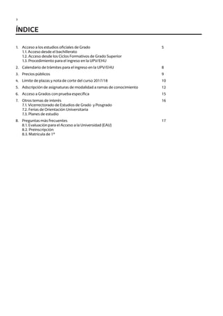 3
ÍNDICE
1.	 Acceso a los estudios oficiales de Grado
	 1.1. Acceso desde el bachillerato
	 1.2. Acceso desde los Ciclos Formativos de Grado Superior
	 1.3. Procedimiento para el ingreso en la UPV/EHU
2.	 Calendario de trámites para el ingreso en la UPV/EHU
3.	 Precios públicos
4.	 Límite de plazas y nota de corte del curso 2017/18
5.	 Adscripción de asignaturas de modalidad a ramas de conocimiento
6.	 Acceso a Grados con prueba específica
7.	 Otros temas de interés
	 7.1. Vicerrectorado de Estudios de Grado y Posgrado
	 7.2. Ferias de Orientación Universitaria
	 7.3. Planes de estudio
8.	 Preguntas más frecuentes
	 8.1. Evaluación para el Acceso a la Universidad (EAU)
	 8.2. Preinscripción
	 8.3. Matrícula de 1º
5
8
9
10
12
15
16
17
Guía de acceso - Cast.indd 3 2/11/17 17:26
 