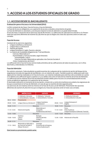 5
1.1. ACCESO DESDE EL BACHILLERATO
Evaluación para el Acceso a la Universidad (EAU)
La EAU constará de dos fases: Fase de Acceso y Fase de Admisión.
La Fase de Acceso es obligatoria, y su superación da acceso a estudios universitarios de grado.
La Fase de Admisión es voluntaria, y servirá para mejorar la nota de admisión a un grado determinado.
En las dos fases, la duración de los ejercicios será de 90 minutos. La calificación de cada ejercicio será de 0 a 10. Presen-
tarán dos opciones diferentes de examen (A y B) entre las que se elegirá una; Estas dos opciones serán en todo caso
cerradas.
Fase de Acceso
Constará de los ejercicios siguientes:
1.	 Lengua Castellana y Literatura II.
2.	 Lengua Vasca y Literatura II.
3.	 Historia de España.
4.	 Lengua Extranjera II: inglés, francés o alemán
5.	 La materia de modalidad obligatoria de 2º de bachillerato:
		 - Ciencias: Matemáticas II
		 - Humanidades y Ciencias Sociales, según itinerario:
			 *Humanidades: Latín II
			 *Ciencias Sociales: Matemáticas aplicadas a las Ciencias Sociales II
		 - Artes: Fundamentos del Arte II
La calificación de la Fase de Acceso será la media aritmética de las calificaciones de todos los ejercicios, con 3 cifras
decimales y redondeada a la milésima.
Fase de Admisión
De carácter voluntario. Cada estudiante se podrá examinar de cualquiera de las materias de opción del bloque de las
asignaturas troncales de segundo de bachillerato, con un máximo de cuatro. También puede ser válida para subir nota
alguna de las materias realizadas en la Fase de Acceso. Las materias realizadas para esta fase sólo se tendrán en cuenta
si se obtiene una calificación igual o superior a 5 y su validez será como el resto de las materias de la Fase de Admisión.
La calificación de las materias de la Fase de Admisión tendrá validez para el acceso a la universidad durante los dos
cursos académicos siguientes a la superación de las mismas.
El alumnado indicará en el momento de la inscripción, a través de su centro de enseñanza secundaria, las asignaturas de
las que se examinará en la Fase de Admisión, en caso de que se examine de esta segunda parte.
Los ejercicios de una materia serán los mismos en la Fase de Acceso y la de Admisión. Presentarán dos opciones
diferentes de examen (A y B) entre las que se elegirá una. Estas dos opciones serán en todo caso cerradas.
Este horario es provisional y podrá variar.
1. ACCESO A LOS ESTUDIOS OFICIALES DE GRADO
MIÉRCOLES JUEVES VIERNES
C. Ordinaria: 6 de junio
C. Extraordinaria: 4 de julio
C. Ordinaria: 7 de junio
C. Extraordinaria: 5 de julio
C. Ordinaria: 8 de junio
C. Extraordinaria: 6 de julio
08:45 – 09:00 Presentación
09:00 – 10:30 Lengua Vasca y Literatura II
Lengua Castellana
y Literatura II
09:00 – 10:30
Lengua Extranjera II
(Inglés)
10:30 - 11:15 Descanso 10:30 - 11:15 Descanso
11:15– 12:45 Historia de España
Matemáticas II
Geografía
Fundamentos del Arte II
11:15– 12:45
Física
Artes Escénicas
Lengua Extranjera II (Alemán, Francés)
12:45 – 15:00 Descanso 12:45 – 13:30 Descanso
15:00 – 16:30
Química
Latín II
Diseño
Biología
Historia del Arte
Griego II
13:30 – 15:00 Historia de la Filosofía
16:30 –17:15 Descanso
17:15 – 18:45
Matemáticas Aplicadas a
las Ciencias Sociales II
Dibujo Técnico II
Geología
Economía de la Empresa
Cultura Audiovisual II
Guía de acceso - Cast.indd 5 2/11/17 17:26
 