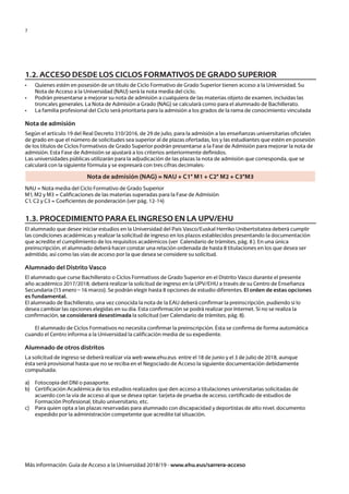 7
1.2. ACCESO DESDE LOS CICLOS FORMATIVOS DE GRADO SUPERIOR
•	 Quienes estén en posesión de un título de Ciclo Formativo de Grado Superior tienen acceso a la Universidad. Su 	
	 Nota de Acceso a la Universidad (NAU) será la nota media del ciclo.
•	 Podrán presentarse a mejorar su nota de admisión a cualquiera de las materias objeto de examen, incluidas las 	
	 troncales generales. La Nota de Admisión a Grado (NAG) se calculará como para el alumnado de Bachillerato.
•	 La familia profesional del Ciclo será prioritaria para la admisión a los grados de la rama de conocimiento vinculada
Nota de admisión
Según el artículo 19 del Real Decreto 310/2016, de 29 de julio, para la admisión a las enseñanzas universitarias oficiales
de grado en que el número de solicitudes sea superior al de plazas ofertadas, los y las estudiantes que estén en posesión
de los títulos de Ciclos Formativos de Grado Superior podrán presentarse a la Fase de Admisión para mejorar la nota de
admisión. Esta Fase de Admisión se ajustará a los criterios anteriormente definidos.
Las universidades públicas utilizarán para la adjudicación de las plazas la nota de admisión que corresponda, que se
calculará con la siguiente fórmula y se expresará con tres cifras decimales:
1.3. PROCEDIMIENTO PARA EL INGRESO EN LA UPV/EHU
El alumnado que desee iniciar estudios en la Universidad del País Vasco/Euskal Herriko Unibertsitatea deberá cumplir
las condiciones académicas y realizar la solicitud de ingreso en los plazos establecidos presentando la documentación
que acredite el cumplimiento de los requisitos académicos (ver Calendario de trámites, pág. 8 ). En una única
preinscripción, el alumnado deberá hacer constar una relación ordenada de hasta 8 titulaciones en los que desea ser
admitido, así como las vías de acceso por la que desea se considere su solicitud.
Alumnado del Distrito Vasco
El alumnado que curse Bachillerato o Ciclos Formativos de Grado Superior en el Distrito Vasco durante el presente
año académico 2017/2018, deberá realizar la solicitud de ingreso en la UPV/EHU a través de su Centro de Enseñanza
Secundaria (15 enero – 16 marzo). Se podrán elegir hasta 8 opciones de estudio diferentes. El orden de estas opciones
es fundamental.
El alumnado de Bachillerato, una vez conocida la nota de la EAU deberá confirmar la preinscripción, pudiendo si lo
desea cambiar las opciones elegidas en su día. Esta confirmación se podrá realizar por Internet. Si no se realiza la
confirmación, se considerará desestimada la solicitud (ver Calendario de trámites, pág. 8).
	 El alumnado de Ciclos Formativos no necesita confirmar la preinscripción. Ésta se confirma de forma automática
cuando el Centro informa a la Universidad la calificación media de su expediente.
Alumnado de otros distritos
La solicitud de ingreso se deberá realizar vía web www.ehu.eus entre el 18 de junio y el 3 de julio de 2018, aunque
ésta será provisional hasta que no se reciba en el Negociado de Acceso la siguiente documentación debidamente
compulsada:
a)	 Fotocopia del DNI o pasaporte.
b)	 Certificación Académica de los estudios realizados que den acceso a titulaciones universitarias solicitadas de 	
	 acuerdo con la vía de acceso al que se desea optar: tarjeta de prueba de acceso, certificado de estudios de 		
	 Formación Profesional, título universitario, etc.
c)	 Para quien opta a las plazas reservadas para alumnado con discapacidad y deportistas de alto nivel, documento 	
	 expedido por la administración competente que acredite tal situación.
	
Más información: Guía de Acceso a la Universidad 2018/19 - www.ehu.eus/sarrera-acceso
NAU = Nota media del Ciclo Formativo de Grado Superior
M1, M2 y M3 = Calificaciones de las materias superadas para la Fase de Admisión
C1, C2 y C3 = Coeficientes de ponderación (ver pág. 12-14)
Nota de admisión (NAG) = NAU + C1* M1 + C2* M2 + C3*M3
Guía de acceso - Cast.indd 7 2/11/17 17:26
 