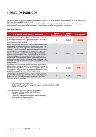 9
Los precios públicos para las enseñanzas de GRADO y curso 2017/2018* se publicaron en el BOPV de 30.06.2017, regula-
dos por la Orden de 20 de junio de 2017
El importe del precio de las asignaturas se calcula multiplicando el precio del crédito, atendiendo al índice de experi-
mentalidad de las enseñanzas de que se trate, por el número de créditos asignados a la asignatura.
	
PRECIOS 2017/2018
	 •	 Apertura de expediente: 27,34 €
	 •	 Gastos fijos de matrícula, incluyendo seguro básico de accidentes: 30 €
	 •	 Seguro Escolar: 1,12 €
Existen exenciones en el precio de la matrícula para:
	 •	 Matrícula de Honor global de bachillerato
	 •	 Familia numerosa
	 •	 Familia que tenga algún miembro con discapacidad
	 •	 Víctima de terrorismo y familiar
	 •	 Víctima de violencia de género
	
* Los precios para el curso 2018/2019 pueden variar
3. PRECIOS PÚBLICOS
DENOMINACIÓN ESTUDIOS DE GRADO
Índice
Experimental
Precio
Crédito
Precio Curso
Biología, Bioquímica y Biología Molecular, Biotecnología, Ciencia
y Tecnología de los Alimentos, Ciencias Ambientales, Enfermería,
Farmacia, Fisioterapia, Geología, Medicina, Nutrición Humana y
Dietética, Odontología, Química
1 19,84€ 1.190,4 €
Arte, Ciencias de la Actividad Física y del Deporte, Conservación y
Restauración de Bienes Culturales, Creación y Diseño, Física, Fun-
damentos de Arquitectura, Ingeniería Ambiental, Ingeniería Civil,
Ingeniería Eléctrica, Ingeniería Electrónica, Ingeniería Electrónica
Industrial y Automática, Ingeniería en Automoción, Arquitectura
Técnica, Ingeniería en Energías Renovables, Ingeniería en Orga-
nización Industrial, Ingeniería en Tecnología Industrial, Ingeniería
Informática, Ingeniería Informática de Gestión y Sistemas de
Información, Marina, Ingeniería Mecánica, Náutica y Transporte
Marítimo, Ingeniería Química, Ingeniería Química Industrial, Inge-
niería en Tecnología de Telecomunicación, Psicología, Traducción e
Interpretación
2 19,19€ 1.151,4 €
Administración y Dirección de Empresas, Comunicación Audiovi-
sual, Economía, Educación Infantil, Educación Primaria, Educación
Social, Fiscalidad y Administración Pública, Geografía y Ordenación
del Territorio, Gestión de Negocios, Marketing, Matemáticas, Peda-
gogía, Publicidad y Relaciones Públicas, Trabajo Social
3 14,39€ 863,4 €
Antropología Social, Ciencia Política y Gestión Pública, Criminolo-
gía, Derecho, Estudios Ingleses, Estudios Vascos, Filosofía, Historia,
Historia del Arte, Filología, Periodismo, Relaciones Laborales y
Recursos Humanos, Sociología
4 14,08€ 844,8 €
Guía de acceso - Cast.indd 9 2/11/17 17:26
 