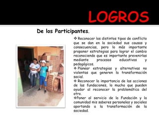 De los Participantes.
 Reconocer los distintos tipos de conflicto
que se dan en la sociedad sus causas y
consecuencias, pero lo más importante
proponer estrategias para lograr el cambio
reconociendo que es importante prevenirlas
mediante procesos educativos y
pedagógicos.
 Planear estrategias y alternativas no
violentas que generen la transformación
social.
 Reconocer la importancia de las acciones
de las fundaciones, lo mucho que pueden
ayudar al reconocer la problemática del
otro.
Poner al servicio de la Fundación y la
comunidad mis saberes personales y sociales
aportando a la transformación de la
sociedad.
 
