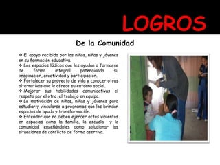 De la Comunidad
 El apoyo recibido por los niños, niñas y jóvenes
en su formación educativa.
 Los espacios lúdicos que les ayudan a formarse
de forma integral potenciando su
imaginación, creatividad y participación.
 Fortalecer su proyecto de vida y conocer otras
alternativas que le ofrece su entorno social.
 Mejorar sus habilidades comunicativas el
respeto por el otro, el trabajo en equipo.
 La motivación de niños, niñas y jóvenes para
estudiar y vincularse a programas que les brindan
espacios de ayuda y transformación.
 Entender que no deben ejercer actos violentos
en espacios como la familia, la escuela y la
comunidad enseñándoles como solucionar las
situaciones de conflicto de forma asertiva.
 