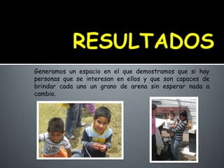 Generamos un espacio en el que demostramos que si hay
personas que se interesan en ellos y que son capaces de
brindar cada uno un grano de arena sin esperar nada a
cambio.
 