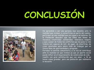 He aprendido a ser una persona mas sensible ante la
realidad que vivimos, a convertirme en parte del cambio,
participar en una realidad que era ajena a mi entorno. En
la Fundación descubrí que los niños son llenos de
inocencia, creatividad , solidaridad, tolerancia, respeto
y que a pesar de todos los conflictos que les pone la vida
todavía son capaces de reír, de jugar, de divertirse, de
crear amistades pero sobre todo de trabajar por un
futuro lleno de oportunidades y progreso.
Fortalecí el sentido comunitario y a la vez se contribuyo
ante la realidad en que vivimos ya que un aporte social
puede influir en el mejoramiento de condiciones de vida.
resalto con gran satisfacción que con amor y fé se
hacen cosas grandes para una población que realmente
lo necesita
 