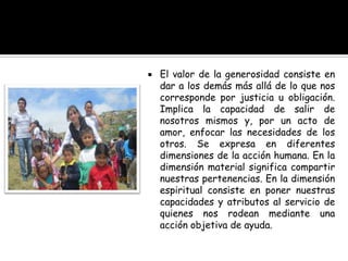  El valor de la generosidad consiste en
dar a los demás más allá de lo que nos
corresponde por justicia u obligación.
Implica la capacidad de salir de
nosotros mismos y, por un acto de
amor, enfocar las necesidades de los
otros. Se expresa en diferentes
dimensiones de la acción humana. En la
dimensión material significa compartir
nuestras pertenencias. En la dimensión
espiritual consiste en poner nuestras
capacidades y atributos al servicio de
quienes nos rodean mediante una
acción objetiva de ayuda.
 