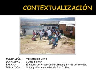FUNDACIÓN : Valientes de David
LOCALIDAD : Ciudad Bolívar
BARRIO : El Recuerdo, República de Canadá y Brisas del Volador.
POBLACIÓN : Niños y niñas en edades de 3 a 15 años.
 