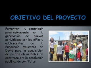 Fomentar y contribuir
progresivamente en la
generación de nuevas
actividades con los niños y
adolescentes de la
Fundación Valientes de
David para la adquisición
de pautas elementales de
convivencia y la resolución
pacífica de conflictos.
 