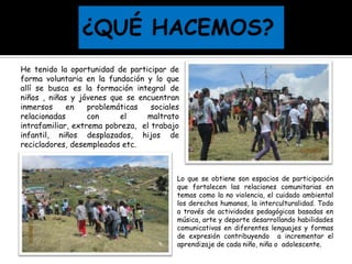 Lo que se obtiene son espacios de participación
que fortalecen las relaciones comunitarias en
temas como la no violencia, el cuidado ambiental
los derechos humanos, la interculturalidad. Todo
a través de actividades pedagógicas basadas en
música, arte y deporte desarrollando habilidades
comunicativas en diferentes lenguajes y formas
de expresión contribuyendo a incrementar el
aprendizaje de cada niño, niña o adolescente.
He tenido la oportunidad de participar de
forma voluntaria en la fundación y lo que
allí se busca es la formación integral de
niños , niñas y jóvenes que se encuentran
inmersos en problemáticas sociales
relacionadas con el maltrato
intrafamiliar, extrema pobreza, el trabajo
infantil, niños desplazados, hijos de
recicladores, desempleados etc.
 