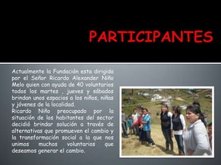 Actualmente la Fundación esta dirigida
por el Señor Ricardo Alexander Niño
Melo quien con ayuda de 40 voluntarios
todos los martes , jueves y sábados
brindan unos espacios a los niños, niñas
y jóvenes de la localidad.
Ricardo Niño preocupado por la
situación de los habitantes del sector
decidió brindar solución a través de
alternativas que promueven el cambio y
la transformación social a la que nos
unimos muchos voluntarios que
deseamos generar el cambio.
 