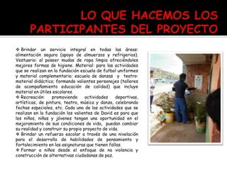  Brindar un servicio integral en todas las áreas:
alimentación segura (apoyo de almuerzos y refrigerios).
Vestuario: al poseer mudas de ropa limpia ofreciéndoles
mejores formas de higiene. Material: para las actividades
que se realizan en la fundación escuela de futbol uniformes
y material complementario; escuela de danzas y teatro:
material didáctico; formando valientes personajes (talleres
de acompañamiento educación de calidad) que incluye
material en útiles escolares.
 Recreación: promoviendo actividades deportivas,
artísticas, de pintura, teatro, música y danza, celebrando
fechas especiales, etc. Cada una de las actividades que se
realizan en la fundación los valientes de David es para que
los niños, niñas y jóvenes tengan una oportunidad en el
mejoramiento de sus condiciones de vida, puedan cambiar
su realidad y construir su propio proyecto de vida.
 Brindar un refuerzo escolar a través de una nivelación
para el desarrollo de habilidades de pensamiento y
fortalecimiento en las asignaturas que tienen fallas.
 Formar a niños desde el enfoque de no violencia y
construcción de alternativas ciudadanas de paz.
 