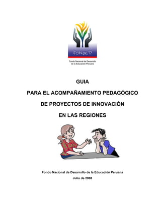 GUIA

PARA EL ACOMPAÑAMIENTO PEDAGÓGICO

    DE PROYECTOS DE INNOVACIÓN

              EN LAS REGIONES




    Fondo Nacional de Desarrollo de la Educación Peruana
                       Julio de 2008
 