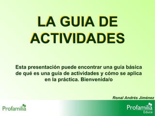 LA GUIA DE ACTIVIDADES Ronal Andrés Jiménez Esta presentación puede encontrar una guía básica de qué es una guía de actividades y cómo se aplica en la práctica. Bienvenida/o LA GUIA DE ACTIVIDADES 