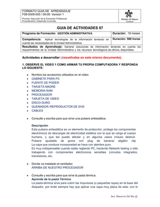 GUIA DE ACTIVIDADES 07<br />Programa de Formación:  GESTIÓN ADMINISTRATIVADuración:  18 mesesCompetencia:  Aplicar tecnologías de la información teniendo en cuenta las necesidades de la Unidad AdministrativaDuración: 580 horasResultados de Aprendizaje: Generar soluciones de información teniendo en cuenta los requerimientos de la Unidad Administrativa y los recursos tecnológicos de oficina, disponibles.<br />Actividades a desarrollar: (resuélvalas en este mismo documento).<br />1. OBSERVE EL VIDEO 1 COMO ARMAR TU PROPIA COMPUTADORA Y RESPONDA LO SIGUIENTE: <br />Nombre los accesorios utilizados en el video. <br />GABINETE PARA PC<br />FUENTE DE PODER <br />TARJETA MADRE<br />MEMORIA RAM<br />PROCESADOR<br />TARJETA DE VIDEO <br />DISCO DURO<br />QUEMADOR /REPRODUCTOR DE DVD <br />CABLES<br />Consulte y escriba para que sirve una pulsera antiestática.<br />DescripciónEsta pulsera antiestática es un elemento de protección, protege los componentes electrónicos de descargas de electricidad estática con la que se carga el cuerpo humano, y que les puede afectar y en algunos casos incluso destruir.Pulsera ajustable de goma con plug de banana/ aligátor clip La capa que conduce incorporadad se hace con alambre puro<br />Es muy indispensable cuando estás reglando PC, haciendo Network testing o sólo trabajando con componentes eléctronicos sensibles (circuitos integrados, transistores, etc.<br />Donde va instalado el ventilador.<br />ARRIBA DE NUESTRO PROCESADOR<br />Consulte y escriba para que sirve la pasta térmica.<br />Aprende de la pasta Térmica<br />La pasta térmica sirve para cubrir las impurezas (o pequeñas rayas) en la base del disipador, por ende siempre hay que aplicar una capa muy plana de esta, con lo que aumenta la superficie de contacto entre el core y el disipador, con la consiguiente mejora en la disipación del calor. ¿De qué tipo hay? Las pastas terminas convencionales (normales y más económicas) son una silicona termo-resistente de un característico color blanco, también las hay más avanzadas como con agregados de plata que mejoran la conducción del calor, ejemplo de esta muy conocida es la Artic Silver. <br />Se instalan en total 4 gigabytes de memoria RAM?     Verdadero  o  falso<br />2. DE ACUERDO CON EL VIDEO 2 COMO ARMAR TU PROPIA COMPUTADORA COMPLETE:<br />El disco duro _________GUARDA_____ por largo tiempo la ____INFORMACION__________ que le transmiten.<br />El cabezal de lectura______LEE______ la información.<br />El espacio entre el cabezal de lectura y el disco es tan delgado como un _____CABELLO_______.<br />Hay otras 2 unidades que protegen la información, el lector desmontable de discos de 3 _____PULGADAS _____ y el lector de _____CDROM_________ que permite leer y ejecutar  programas grabados en  ________DISCOS COMPACTOS____________.<br />Este enfriador ______DISIPA_____ el calor generado por el set de chips.<br />El _____PROCESADOR______ es el cerebro del sistema. Interpreta, calcula y ejecuta las ___________INSTRUCCIONES_ que recibe.  Su velocidad de operación alcanza el nivel de _____GIGAHERZ_______.<br />El enfriador del procesador disipa el inmenso __CALOR______.<br />La _MEMORIA RAM________ almacena información a corto plazo pero la _BORRA______  cuando la corriente es desconectada.<br />La conexión de salida de la tarjeta de video que une la computadora al _MONITOR_________.<br />El suministro de energía _TRANSFORMA____ la electricidad de acuerdo al _VOLTAJE_______ requerido por los diferentes componentes.<br />Se instala el cableado interior de la computadora, esto permite que la _INFORMACION__________ se desplace entre los diferentes medios y el _TABLERO PRINCIPAL___________.<br />3. Solicite a su instructor unos nombres marcados en cartulina y ubíquelos en los elementos respectivos. Una vez ubicados tome la foto e insértela en el recuadro a continuación.<br />4. Consultando el archivo “COMPONENTES INTERNOS DEL PC, que se encuentra en el Material didáctico de la plataforma responda lo siguiente:<br />Nombre los tipos de Main Board que existen y cuales son las más usadas actualmente<br />AT Y ATX..<br />Que características tiene la ATX<br />tipo ATX su tamaño es de 305 x 244  milímetros y con respecto a sus predecesoras destaca que poseen  mejor ventilación, permite la instalación de más componentes de cara a ampliar las posibilidades de los equipos (actualización) y están mejor estructuradas en cuanto al  cableado.<br />Según su característica física cuales son los dos tipos de procesadores<br />1        Microprocesadores de slot.<br />           2        Microprocesadores de pastilla.<br />Que es zócalo o socket<br />El zócalo o socket  es el lugar en la placa donde se conecta el procesador, como es lógico el zócalo de un procesador de pastilla es diferente al de uno de slot. <br />Velocidad con que se mide el procesador<br />Se mide en mega herzios<br />Los principales tipos de memorias<br />SIMM DIMM o RIMM<br />La BIOS es una memoria RAM o ROM y que quiere decir<br />Es una memoria ROM es decir no se borra cuando apagamos el computador….<br />Que es y para qué sirve la BIOS<br />Es un pequeño Programa incorporado en un chip de la placa base. Su finalidad es mantener cierta información básica en el arranque de la computadora. Esta información  puede ser la configuración de nuestro disco duro, fecha hora del sistema prioridad de arranque, arranque desde la red  etc. <br />Que es importante tomar en cuenta a la hora de cambiar o aumentar la memoria de un computador<br />Averiguar el tipo de computador que se tiene y cuanto podemos ampliar como máximo. Estos parámetros los establece el Chipset  que estamos usando y la placa madre.<br />Unidad de medida de las memorias<br />La unidad de medida es el Mega-bit indica el tamaño o cantidad de datos que se pueden almacenar, ejemplos del tamaño de las memorias  son 32Mb, 64Mb... estos tamaños siempre son múltiplos de 2. <br />Que tarjetas se pueden instalar en las ranuras de expansión<br />Tarjetas de video, audio y red<br />Cuantas ranuras de expansión normalmente trae una board y para qué sirven<br />  ISA: Son las más antiguas, aunque hoy en día casi no se utilizan algunas  placas las incorporan para insertar dispositivos antiguos.<br />  PCI: Son las habituales en los computadores actuales.<br />AGP: Normalmente solo hay una porque estas ranuras son de uso exclusivo para tarjetas de video: Estas ranuras  son aceleradoras de gráficos 3d.<br />Como se llaman las ranuras de expansión más antiguas y cuales las actuales<br />ISA la más antigua… y  PCI la más actuales <br />Cuantas ranuras para conectar memorias RAM tiene un computador.<br />El numero de la ranuras no es fijo depende de la placa madre.<br />Cuáles son los tipos de conectores que hay y a que se refieren<br />Hay dos tipos de conectores, los conectores o interfaces  de “datos” y los conectores propiamente eléctricos. <br />Para que sirva la Pila de 3 voltios que se encuentra en la board<br />Cuando apagamos,  la configuración permanece grabada gracias a una pila de 3 voltios  que incorpora el computador.<br />Que permiten los puertos o conectores externos del computador<br />Los conectores externos permiten la conexión al computador de los “periféricos” nombre por el que se conocen a todos los dispositivos externos al computador como son el ratón,  teclado, impresora, MODEM externo scanner entre otros.<br />Generalmente a que puertos van conectados el mouse y el teclado y que colores los diferencian<br />La conexión de ratón y teclado se realiza normalmente a los puertos PS2, estos puertos tienen un código de color, verde es para el ratón y morado es para el teclado.  Actualmente existen ratones y teclados USB que podemos conectar a cualquiera de los puertos USB  que tengamos. <br />Normalmente que va conectado a los puertos serial, al paralelo, VGA y de red.<br />El puerto serie permite conectar dispositivos como un MODEM externo o un ratón de los antiguos, el puerto paralelo se utiliza principalmente para las impresoras, el VGA es el puerto para conectar el monitor es decir es la salida de la tarjeta de video, el puerto de Red es para conectar nuestro computador a una red, es un conector Rj45, aparentemente como el del teléfono pero más grande, por último la salida de audio nos permite conectar los altavoces micrófono y auriculares al computador<br />Los puertos fireware que ventajas tienen<br />Sus puntos fuertes son la velocidad una amplia conectividad y que admite la conexión de hasta 63 dispositivos. <br />Es muy recomendable para la transmisión desde un periférico  al computador de grandes cantidades de datos, por ejemplo con dispositivos multimedia como las videocámaras y otros dispositivos de alta velocidad como las unidades de disco externo y las impresoras de última generación. <br />Para qué sirve los cables o interface IDE<br />Se utiliza para conectar a nuestro ordenador, disco duro y grabadoras o lectors de CD/DVD <br />Qué ventajas tienen Los cables Serial ATA o SATA con relación a los IDE<br />Es totalmente compatible con el sistema operativo que se requiere utilizar, además las placas, bases actuales soportan tanto IDE como serial ATA<br />5. En la siguiente fotografía se observa los componentes y conexiones internas de un computador, asigne el número correspondiente en la lista de abajo:<br />17161<br />1514131211432<br />1098756234951905<br />(14   ) UNIDAD DE CD<br />(7  ) TARJETA PCI<br />(3  ) DISIPADOR<br />(4   ) RANURA O SLOT AGP<br />(  2  ) TARJETA MADRE O MAIN BOARD<br />( 9   ) CONECTOR DE PODER DISCO DURO<br />(13 ) CORREA IDE A UNIDAD DE CD<br />(15) MEMORIA RAM<br />(12   ) CONECTOR DE PODER FLOPPY<br />( 16   ) CONECTOR FUENTE DE PODER A MAIN BOARD<br />(  17  ) VENTILADOR<br />(10    ) DISCO DURO<br />( 1   ) FUENTE DE PODER<br />(8    ) CORREA IDE A DISCO DURO<br />( 5   ) PILA DE 3 VOLTIOS<br />(  6  ) RANURA O SLOT PCI<br />(   11 ) CORREA FDD A FLOPPY<br />6. Instalar un microprocesador con su disipador y ventilador en una mother board suministrada por el instructor. Una vez instalados tomar foto e insertar en el siguiente recuadro.<br />7. Conectar diferentes elementos entregados por su instructor a una mother board. Luego tomar foto e insertar en el siguiente recuadro<br /> <br />8. Suba a su sitio misena esta guía desarrollada.<br />FRASES CÉLEBRES<br />quot;
El ordenador nació para resolver problemas que antes no existíanquot;
<br />-- Bill Gates<br />