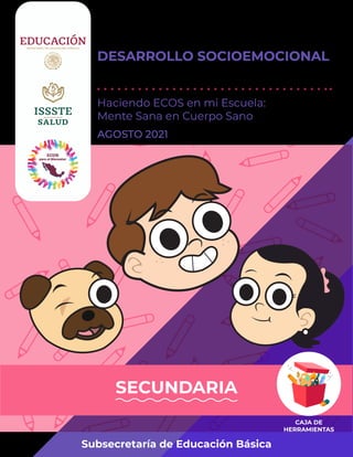 GUÍA DE ACTIVIDADES DE
DESARROLLO SOCIOEMOCIONAL
PARA EL CONTEXTO ESCOLAR
Haciendo ECOS en mi Escuela:
Mente Sana en Cuerpo Sano
Subsecretaría de Educación Básica
SECUNDARIA
AGOSTO 2021
 