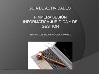 GUIA DE ACTIVIDADES
PRIMERA SESIÓN
INFORMATICA JURIDICA Y DE
GESTION
TUTOR: LUIS FELIPE GÓMEZ RAMIREZ
 