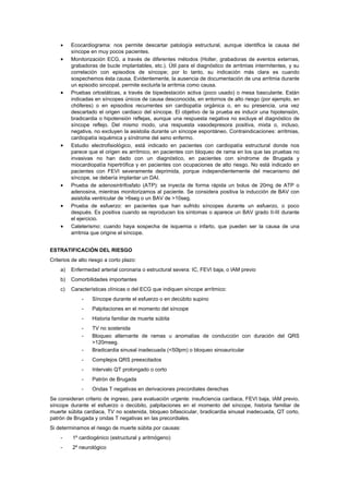 •    Ecocardiograma: nos permite descartar patología estructural, aunque identifica la causa del
         síncope en muy pocos pacientes.
    •    Monitorización ECG, a través de diferentes métodos (Holter, grabadoras de eventos externas,
         grabadoras de bucle implantables, etc.). Útil para el diagnóstico de arritmias intermitentes, y su
         correlación con episodios de síncope; por lo tanto, su indicación más clara es cuando
         sospechemos ésta causa. Evidentemente, la ausencia de documentación de una arritmia durante
         un episodio sincopal, permite excluirla la arritmia como causa.
    •    Pruebas ortostáticas, a través de bipedestación activa (poco usado) o mesa basculante. Están
         indicadas en síncopes únicos de causa desconocida, en entornos de alto riesgo (por ejemplo, en
         chóferes) o en episodios recurrentes sin cardiopatía orgánica o, en su presencia, una vez
         descartado el origen cardiaco del síncope. El objetivo de la prueba es inducir una hipotensión,
         bradicardia o hipotensión reflejas, aunque una respuesta negativa no excluye el diagnóstico de
         síncope reflejo. Del mismo modo, una respuesta vasodepresora positiva, mixta o, incluso,
         negativa, no excluyen la asistolia durante un síncope espontáneo. Contraindicaciones: arritmias,
         cardiopatía isquémica y síndrome del seno enfermo.
    •    Estudio electrofisiológico, está indicado en pacientes con cardiopatía estructural donde nos
         parece que el origen es arrítmico, en pacientes con bloqueo de rama en los que las pruebas no
         invasivas no han dado con un diagnóstico, en pacientes con síndrome de Brugada y
         miocardiopatía hipertrófica y en pacientes con ocupaciones de alto riesgo. No está indicado en
         pacientes con FEVI severamente deprimida, porque independientemente del mecanismo del
         síncope, se debería implantar un DAI.
    •    Prueba de adenosintrifosfato (ATP): se inyecta de forma rápida un bolus de 20mg de ATP o
         adenosina, mientras monitorizamos al paciente. Se considera positiva la inducción de BAV con
         asistolia ventricular de >6seg o un BAV de >10seg.
    •    Prueba de esfuerzo: en pacientes que han sufrido síncopes durante un esfuerzo, o poco
         después. Es positiva cuando se reproducen los síntomas o aparece un BAV grado II-III durante
         el ejercicio.
    •    Cateterismo: cuando haya sospecha de isquemia o infarto, que pueden ser la causa de una
         arritmia que origine el síncope.


ESTRATIFICACIÓN DEL RIESGO
Criterios de alto riesgo a corto plazo:
    a)   Enfermedad arterial coronaria o estructural severa: IC, FEVI baja, o IAM previo
    b)   Comorbilidades importantes
    c)   Características clínicas o del ECG que indiquen síncope arrítmico:
              -    Síncope durante el esfuerzo o en decúbito supino
              -    Palpitaciones en el momento del síncope
              -    Historia familiar de muerte súbita
              -    TV no sostenida
              -    Bloqueo alternante de ramas u anomalías de conducción con duración del QRS
                   >120mseg.
              -    Bradicardia sinusal inadecuada (<50lpm) o bloqueo sinoauricular
              -    Complejos QRS preexcitados
              -    Intervalo QT prolongado o corto
              -    Patrón de Brugada
              -    Ondas T negativas en derivaciones precordiales derechas
Se consideran criterio de ingreso, para evaluación urgente: insuficiencia cardiaca, FEVI baja, IAM previo,
síncope durante el esfuerzo o decúbito, palpitaciones en el momento del síncope, historia familiar de
muerte súbita cardiaca, TV no sostenida, bloqueo bifascicular, bradicardia sinusal inadecuada, QT corto,
patrón de Brugada y ondas T negativas en las precordiales.
Si determinamos el riesgo de muerte súbita por causas:
    -     1º cardiogénico (estructural y aritmógeno)
    -     2º neurológico
 
