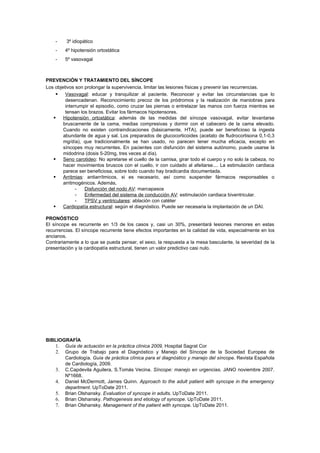 -    3º idiopático
    -   4º hipotensión ortostática
    -   5º vasovagal



PREVENCIÓN Y TRATAMIENTO DEL SÍNCOPE
Los objetivos son prolongar la supervivencia, limitar las lesiones físicas y prevenir las recurrencias.
     Vasovagal: educar y tranquilizar al paciente. Reconocer y evitar las circunstancias que lo
         desencadenan. Reconocimiento precoz de los pródromos y la realización de maniobras para
         interrumpir el episodio, como cruzar las piernas o entrelazar las manos con fuerza mientras se
         tensan los brazos. Evitar los fármacos hipotensores.
    Hipotensión ortostática: además de las medidas del síncope vasovagal, evitar levantarse
        bruscamente de la cama, medias compresivas y dormir con el cabecero de la cama elevado.
        Cuando no existen contraindicaciones (básicamente, HTA), puede ser beneficioso la ingesta
        abundante de agua y sal. Los preparados de glucocorticoides (acetato de fludrocortisona 0,1-0,3
        mg/día), que tradicionalmente se han usado, no parecen tener mucha eficacia, excepto en
        síncopes muy recurrentes. En pacientes con disfunción del sistema autónomo, puede usarse la
        midodrina (dosis 5-20mg, tres veces al día).
    Seno carotideo: No apretarse el cuello de la camisa, girar todo el cuerpo y no solo la cabeza, no
        hacer movimientos bruscos con el cuello, ir con cuidado al afeitarse.... La estimulación cardiaca
        parece ser beneficiosa, sobre todo cuando hay bradicardia documentada.
    Arritmias: antiarrítmicos, si es necesario, así como suspender fármacos responsables o
        arritmogénicos. Además,
              -   Disfunción del nodo AV: marcapasos
              -   Enfermedad del sistema de conducción AV: estimulación cardiaca biventricular.
              -   TPSV y ventriculares: ablación con catéter
    Cardiopatía estructural: según el diagnóstico. Puede ser necesaria la implantación de un DAI.

PRONÓSTICO
El síncope es recurrente en 1/3 de los casos y, casi un 30%, presentará lesiones menores en estas
recurrencias. El síncope recurrente tiene efectos importantes en la calidad de vida, especialmente en los
ancianos.
Contrariamente a lo que se pueda pensar, el sexo, la respuesta a la mesa basculante, la severidad de la
presentación y la cardiopatía estructural, tienen un valor predictivo casi nulo.




BIBLIOGRAFÍA
   1. Guía de actuación en la práctica clínica 2009, Hospital Sagrat Cor
   2. Grupo de Trabajo para el Diagnóstico y Manejo del Síncope de la Sociedad Europea de
       Cardiología. Guía de práctica clínica para el diagnóstico y manejo del síncope. Revista Española
       de Cardiología, 2009.
   3. C.Capdevila Aguilera, S.Tomás Vecina. Síncope: manejo en urgencias. JANO noviembre 2007.
       Nº1668.
   4. Daniel McDermott, James Quinn. Approach to the adult patient with syncope in the emergency
       department. UpToDate 2011.
   5. Brian Olshansky. Evaluation of syncope in adults. UpToDate 2011.
   6. Brian Olshansky. Pathogenesis and etiology of syncope. UpToDate 2011.
   7. Brian Olshansky. Management of the patient with syncope. UpToDate 2011.
 