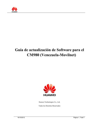 Guía de actualización de Software para el
      CM980 (Venezuela-Movilnet)




              Huawei Technologies Co., Ltd.

              Todos los Derechos Reservados




 16/10/2012                                   Página 1, Total 7
 