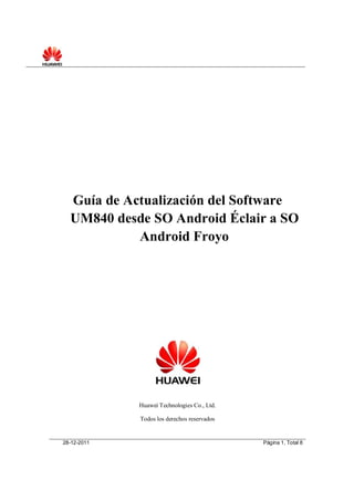 Guía de Actualización del Software
  UM840 desde SO Android Éclair a SO
            Android Froyo




             Huawei Technologies Co., Ltd.

             Todos los derechos reservados


28-12-2011                                   Página 1, Total 8
 