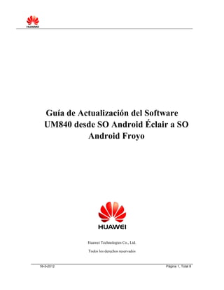 16-3-2012 Página 1, Total 8
Guía de Actualización del Software
UM840 desde SO Android Éclair a SO
Android Froyo
Huawei Technologies Co., Ltd.
Todos los derechos reservados
 