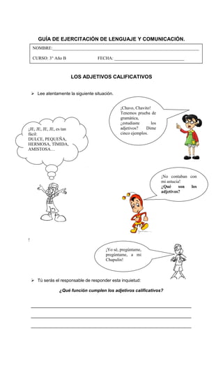 GUÍA DE EJERCITACIÓN DE LENGUAJE Y COMUNICACIÓN.
LOS ADJETIVOS CALIFICATIVOS
 Lee atentamente la siguiente situación.
 Tú serás el responsable de responder esta inquietud:
¿Qué función cumplen los adjetivos calificativos?
__________________________________________________________________
__________________________________________________________________
__________________________________________________________________
NOMBRE:___________________________________________________________________
CURSO: 3° Año B FECHA: ________________________________
¡Chavo, Chavito!
Tenemos prueba de
gramática,
¿estudiaste los
adjetivos? Dime
cinco ejemplos.
¡JE, JE, JE, JE, es tan
fácil:
DULCE, PEQUEÑA,
HERMOSA, TÍMIDA,
AMISTOSA…
!
¡No contaban con
mi astucia!
¿Qué son los
adjetivos?
¡Yo sé, pregúntame,
pregúntame, a mi
Chapulín!
 