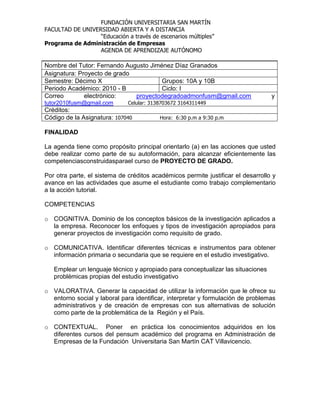 FUNDACIÓN UNIVERSITARIA SAN MARTÍN
FACULTAD DE UNIVERSIDAD ABIERTA Y A DISTANCIA
                  “Educación a través de escenarios múltiples”
Programa de Administración de Empresas
                  AGENDA DE APRENDIZAJE AUTÓNOMO

Nombre del Tutor: Fernando Augusto Jiménez Díaz Granados
Asignatura: Proyecto de grado
Semestre: Décimo X                     Grupos: 10A y 10B
Periodo Académico: 2010 - B            Ciclo: I
Correo        electrónico:    proyectodegradoadmonfusm@gmail.com                  y
tutor2010fusm@gmail.com       Celular: 3138703672 3164311449
Créditos:
Código de la Asignatura: 107040           Hora: 6:30 p.m a 9:30 p.m

FINALIDAD

La agenda tiene como propósito principal orientarlo (a) en las acciones que usted
debe realizar como parte de su autoformación, para alcanzar eficientemente las
competenciasconstruidasparael curso de PROYECTO DE GRADO.

Por otra parte, el sistema de créditos académicos permite justificar el desarrollo y
avance en las actividades que asume el estudiante como trabajo complementario
a la acción tutorial.

COMPETENCIAS

o COGNITIVA. Dominio de los conceptos básicos de la investigación aplicados a
  la empresa. Reconocer los enfoques y tipos de investigación apropiados para
  generar proyectos de investigación como requisito de grado.

o COMUNICATIVA. Identificar diferentes técnicas e instrumentos para obtener
  información primaria o secundaria que se requiere en el estudio investigativo.

   Emplear un lenguaje técnico y apropiado para conceptualizar las situaciones
   problémicas propias del estudio investigativo

o VALORATIVA. Generar la capacidad de utilizar la información que le ofrece su
  entorno social y laboral para identificar, interpretar y formulación de problemas
  administrativos y de creación de empresas con sus alternativas de solución
  como parte de la problemática de la Región y el País.

o CONTEXTUAL. Poner en práctica los conocimientos adquiridos en los
  diferentes cursos del pensum académico del programa en Administración de
  Empresas de la Fundación Universitaria San Martín CAT Villavicencio.
 