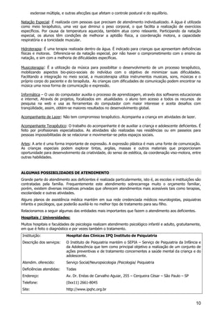 10
esclerose múltipla, e outras afecções que afetam o controle postural e do equilíbrio.
Natação Especial: É realizada com pessoas que precisam de atendimento individualizado. A água é utilizada
como meio terapêutico, uma vez que diminui o peso corporal, o que facilita a realização de exercícios
específicos. Por causa da temperatura aquecida, também atua como relaxante. Participando da natação
especial, os alunos têm condições de melhorar a aptidão física, a coordenação motora, a capacidade
respiratória e a tonicidade muscular.
Hidroterapia: É uma terapia realizada dentro da água. É indicado para crianças que apresentam deficiências
físicas e motoras. Diferencia-se da natação especial, por não haver o comprometimento com o ensino da
natação, e sim com a melhoria de dificuldades específicas.
Musicoterapia: É a utilização da música para possibilitar o desenvolvimento de um processo terapêutico,
mobilizando aspectos bio-psico-sociais do indivíduo com o objetivo de minimizar suas dificuldades.
Facilitando a integração no meio social, a musicoterapia utiliza instrumentos musicais, sons, músicas e o
próprio corpo do paciente e do terapêuta. As crianças com dificudades de comunicação podem encontrar na
música uma nova forma de comunicação e expressão.
Informática – O uso do computador auxilia o processo de aprendizagem, através dos softwares educacionais
e internet. Através de projetos, focalizados em atualidades o aluno tem acesso a todos os recursos de
pesquisa na web e usa as ferramentas do computador com maior interesse e aceita desafios com
tranqüilidade, assim, obtém-se maiores resultados no desenvolvimento global.
Acompanhante de Lazer: Não tem compromisso terapêutico. Acompanha a criança em atividades de lazer.
Acompanhante Terapêutico: O trabalho do acompanhante é de auxiliar a criança e adolescente deficientes. É
feito por profissionais especializados. As atividades são realizadas nas residências ou em passeios para
pessoas impossibilitadas de se relacionar e movimentar-se pelos espaços sociais.
Artes: A arte é uma forma importante de expressão. A expressão plástica é mais uma fonte de comunicação.
As crianças especiais podem explorar tintas, argilas, massas e outros materiais que proporcionam
oportunidade para desenvolvimento da criatividade, do senso de estética, da coordenação viso-motora, entre
outras habilidades.
ALGUMAS POSSIBILIDADES DE ATENDIMENTO
Grande parte do atendimento aos deficientes é realizada particularmente, isto é, as escolas e instituições são
contratadas pela família. Frequentemente este atendimento sobrecarrega muito o orçamento familiar,
porém, existem diversas iniciativas privadas que oferecem atendimentos mais acessíveis tais como terapias,
escolaridade e outras atividades.
Alguns planos de assistência médica mantém em sua rede credenciada médicos neurologistas, psiquiatras
infantis e psicólogos, que poderão auxiliá-lo no melhor tipo de tratamento para seu filho.
Relacionamos a seguir algumas das entidades mais importantes que fazem o atendimento aos deficientes.
Hospitais / Universidades:
Muitos hospitais e faculdades de psicologia realizam atendimento psicológico infantil e adulto, gratuitamente,
em que é feito o diagnóstico e por vezes também o tratamento.
Instituição: Hospital das Clínicas IPQ Instituto de Psiquiatria
Descrição dos serviços: O Instituto de Psiquiatria mantém o SEPIA – Serviço de Psiquiatria da Infância e
da Adolescência que tem como principal objetivo a realização de um conjunto de
ações preventivas e de tratamento concernentes a saúde mental da criança e do
adolescente.
Atendim. oferecido: Serviço Social/Neuropsicologia /Psicologia/ Psiquiatria
Deficiências atendidas: Todas
Endereço: Av. Dr. Enéas de Carvalho Aguiar, 255 – Cerqueira César – São Paulo – SP
Telefone: (0xx11) 2661-8045
Site: http://www.ipqhc.org.br
 