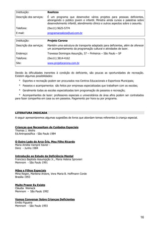 16
Instituição: Realizza
Descrição dos serviços: É um programa que desenvolve vários projetos para pessoas deficientes,
abrangendo o público jovem e infantil. Ministra ainda cursos e palestras sobre
desenvolvimento infantil, atendimento clínico e outros aspectos sobre o assunto.
Telefone: (0xx11) 9625-5774
E-mail: programarealizza@uol.com.br
Instituição: Projeto Carona
Descrição dos serviços: Mantém uma estrutura de transporte adaptado para deficientes, além de oferecer
um acompanhamento da programação cultural e atividades de lazer.
Endereço: Travessa Domingos Assunção, 57 – Pinheiros – São Paulo – SP
Telefone: (0xx11) 3814-4162
Site: www.projetocarona.com.br
Devido às dificuldades inerentes à condição do deficiente, são poucas as oportunidades de recreação.
Existem algumas possibilidades:
* Esportes e recreação podem ser procurados nos Centros Educacionais e Esportivos Municipais;
* Passeios e acampamentos são feitos por empresas especializadas que trabalham com as escolas;
* Geralmente todas as escolas especializadas tem programação de passeios e recreação;
* Acompanhantes de lazer: professores especiais e universitários de área afins podem ser contratados
para fazer companhia em casa ou em passeios. Pagamento por hora ou por programa.
LITERATURA INDICADA
A seguir apresentaremos algumas sugestões de livros que abordam temas referentes à criança especial.
Crianças que Necessitam de Cuidados Especiais
Thomas J. Weihs
Ed.Antroposófica - São Paulo 1984
O Outro Lado do Arco-Íris, Meu Filho Ricardo
Maria Amélia Vampré Xavier -
Denz - Junho 1984
Introdução ao Estudo da Deficiência Mental
Francisco Baptista Assumpção Jr., Maria Helena Sprovieri
Memnom - São Paulo 1991
Mães e Filhos Especiais
Mina Regen, Marilena Ardore, Vera Maria B. Hoffmann Corde
Brasília 1993
Muito Prazer Eu Existo
Cláudia Weineck
Memnom - São Paulo 1992
Vamos Conversar Sobre Crianças Deficientes
Emílio Figueira
Memnom - São Paulo 1993
 