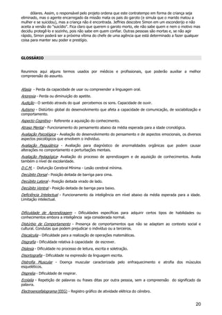 20
dólares. Assim, o responsável pelo projeto ordena que este contratempo em forma de criança seja
eliminado, mas o agente encarregado da missão mata os pais do garoto (e simula que o marido matou a
mulher e se suicidou), mas a criança não é encontrada. Jeffries descobre Simon em um esconderijo e não
aceita a versão do "suicídio". Fica claro que querem o garoto morto, ele não sabe quem e nem o motivo mas
decidiu protegê-lo e sozinho, pois não sabe em quem confiar. Outras pessoas são mortas e, se não agir
rápido, Simon poderá ser a próxima vítima do chefe de uma agência que está determinado a fazer qualquer
coisa para manter seu poder e prestígio.
GLOSSÁRIO
Reunimos aqui alguns termos usados por médicos e profissionais, que poderão auxiliar a melhor
compreensão do assunto.
Afasia - Perda da capacidade de usar ou compreender a linguagem oral.
Anorexia - Perda ou diminuição do apetite.
Audição - O sentido através do qual percebemos os sons. Capacidade de ouvir.
Autismo - Distúrbio global do desenvolvimento que afeta a capacidade de comunicação, de sociabilização e
comportamento.
Aspecto Cognitivo - Referente a aquisição do conhecimento.
Atraso Mental - Funcionamento do pensamento abaixo da média esperada para a idade cronológica.
Avaliação Psicológica - Avaliação do desenvolvimento do pensamento e de aspectos emocionais, os diversos
aspectos psicológicos que envolvem o individuo.
Avaliação Psiquiátrica - Avaliação para diagnóstico de anormalidades orgânicas que podem causar
alterações no comportamento e perturbações mentais.
Avaliação Pedagógica- Avaliação do processo de aprendizagem e de aquisição de conhecimentos. Avalia
também o nível de escolaridade.
D.C.M. - Disfunção Cerebral Mínima - Lesão cerebral mínima.
Decúbito Dorsal - Posição deitada de barriga para cima.
Decúbito Lateral - Posição deitada virado de lado.
Decúbito Ventral - Posição deitada de barriga para baixo.
Deficiência Intelectual - Funcionamento da inteligência em nível abaixo da média esperada para a idade.
Limitação intelectual.
Dificuldade de Aprendizagem - Dificuldades específicas para adquirir certos tipos de habilidades ou
conhecimentos embora a inteligência seja considerada normal.
Distúrbio de Comportamento - Presença de comportamentos que não se adaptam ao contexto social e
cultural. Condutas que podem prejudicar o indivíduo ou a terceiros.
Discalculia - Dificuldade para a realização de operações matemáticas.
Disgrafia - Dificuldade relativa à capacidade de escrever.
Dislexia - Dificuldade no processo de leitura, escrita e soletração.
Disortografia - Dificuldade na expressão da linguagem escrita.
Distrofia Muscular - Doença muscular caracterizada pelo enfraquecimento e atrofia dos músculos
esqueléticos.
Dispnéia - Dificuldade de respirar.
Ecolalia - Repetição de palavras ou frases ditas por outra pessoa, sem a compreensão do significado da
palavra.
Electroencefalograma (EEG) - Registro gráfico de atividade elétrica do cérebro.
 