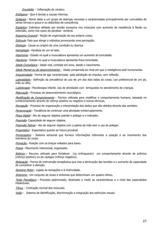 21
Encefalite - Inflamação do cérebro.
Endógeno - Que é devido a causas internas.
Epilepsia - Nome dado a um grupo de doenças nervosas e caracterizadas principalmente por convulsões de
várias formas e graus e ou distúrbios de consciência.
Espástico- Indivíduo afetado por tensão excessiva nos músculos com aumento de resistência à flexão ou
extensão, como nos casos de paralisia cerebral.
Esquema Corporal - Noção de organização do seu próprio corpo.
Estímulo- Fato que atinge o indivíduo provocando uma percepção.
Etiologia - Causa ou origem de uma condição ou doença.
Hemiplegia - Paralisia de um só lado.
Hipertonia - Estado no qual a musculatura apresenta um aumento de tonicidade.
Hipotonia - Estado no qual a musculatura apresenta fraca tonicidade.
Idade Cronológica - Idade real, contada em anos, desde o nascimento.
Idade Mental ou de desenvolvimento - Idade comparada ao nível em que a inteligência está funcionando.
Impulsividade- Forma de agir caracterizada pela satisfação do impulso, sem reflexão.
Lateralidade - Definição da prevalência do uso de um dos dois lados do corpo, uso preferencial de um pé,
mão ou olho.
Ludoterapia - Psicoterapia infantil. Uso de atividades com brinquedos no atendimento de crianças.
Maturação - Processo de desenvolvimento neurológico.
Modificação de Comportamento - Técnica utilizada para modificar o comportamento humano, baseada no
condicionamento através de reforço positivo ou negativo e outras técnicas.
Percepção - Processo de organização e interpretação dos dados que são obtidos através dos sentidos.
Perseveração - Tendência de continuar uma atividade ininterruptamente.
Pinça Digital - Ato de segurar objetos usando o polegar e o indicador.
Preensão- Capacidade de segurar objetos.
Preensão Palmar - Ato de segurar objetos com a palma da mão sem o uso do polegar.
Prognóstico - Expectativa quanto ao futuro provável.
Prorioceptivo - Sistema sensorial que fornece informações referentes a posição e ao movimento dos
membros do corpo.
Pronação - Posição com os braços voltados para baixo.
Praxia - Movimento intencional, organizado.
Reforço - Recurso utilizado para fortalecer (ou enfraquecer) um comportamento através de prêmios
(reforço positivo) ou de castigos (reforço negativo).
Relaxação - Forma de intervenção terapêutica que visa a diminuição das tensões e o aumento da capacidade
de concentrar a atenção.
Sensório Motor - Ligado às sensações e à motricidade.
Síndrome - Um conjunto de sinais e sintomas que determinam um quadro clínico.
Teste Psicológico - Processo padronizado, destinado a medir as características e o nível das capacidades
intelectuais.
Tônus - Contração normal dos músculos.
Visão - Sistema de identificação, discriminação e integração dos estímulos visuais.
 