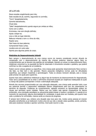 6
18º a 24º mês
Desce escadas engatinhando para trás;
Sobe escadas de pé, sozinho, segurando no corrimão;
”Corre” desajeitadamente;
Caminha lateralmente;
Chuta bola;
”Salta” desajeitadamente quando segura por ambas as mãos;
Come com a colher;
Arremessa, mas sem direção definida;
Ajuda a despir-se;
Leva a mão ao lugar dolorido;
Balbucia imitando o tom e o ritmo da mãe;
Repete sons;
Fala frases de duas palavras;
Compreende frases curtas;
Localiza sons em outra sala;
Aponta para algumas partes do corpo.
Distúrbios do Desenvolvimento Infantil
Nem sempre o desenvolvimento de uma criança ocorre de maneira considerada normal. Através da
comparação com o desenvolvimento da maioria das crianças podemos observar alguns fatos ou
comportamentos que se desviam dos padrões de normalidade. Quando um atraso no desenvolvimento físico,
intelectual, emocional ou na aquisição da fala for observado é conveniente consultar o pediatra, que poderá
confirmar ou não a suspeita de um problema.
Podem ocorrer atrasos globais ou específicos. Uma criança pode apresentar desenvolvimento físico normal e
não falar, ou falar bem e não aprender. Mesmo possuindo inteligência normal, pode ter dificuldades
específicas, que estejam impedindo a aprendizagem. Todos os atrasos merecem atenção, pois a criança
pode precisar de ajuda para superá-los.
Quanto mais cedo a deficiência intelectual ou algum tipo de transtorno do desenvovimento for diagnosticado,
maior será a possibilidade de se evitar o sofrimento emocional causado por exigências inadequadas às quais
a criança não poderia corresponder e iniciar a estimulação adequada.
Através dos recursos proporcionados por uma educação adequada, uma criança pode aprender tudo o que
seu potencial permitir e desenvolver habilidades básicas indispensáveis para que seu desempenho se
aproxime do esperado. Problemas de comportamento, agitação excessiva ou agressividade podem ter
causas que permitam serem tratadas. Mesmo que sua origem seja apenas consequência de fatores
ambientais, uma orientação psicológica ou educacional poderá ajudar a resolver o problema. E, quando já no
momento do nascimento, alguma anormalidade for constatada, a ajuda deve ser imediata, pois quanto mais
cedo o problema for enfrentado, maiores serão as chances de progresso.
É sempre bom lembrar que, embora uma situação seja nova para nós, muitas outras pessoas já viveram
situações semelhantes ou já dedicaram muitos anos de sua vida a estudar estas questões, sendo, portanto,
úteis para esclarecer dúvidas e apontar caminhos. Você pode recorrer a elas.
 