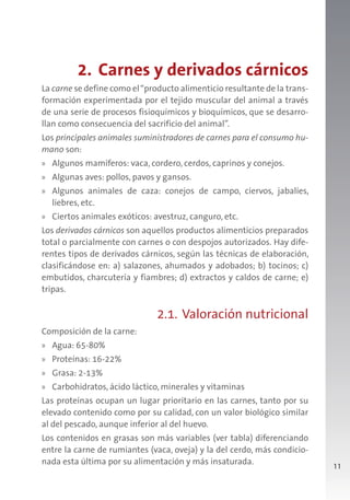 11
2. Carnes y derivados cárnicos
La carne se define como el“producto alimenticio resultante de la trans-
formación experimentada por el tejido muscular del animal a través
de una serie de procesos fisioquímicos y bioquímicos, que se desarro-
llan como consecuencia del sacrificio del animal”.
Los principales animales suministradores de carnes para el consumo hu-
mano son:
» Algunos mamíferos: vaca, cordero, cerdos, caprinos y conejos.
» Algunas aves: pollos, pavos y gansos.
» Algunos animales de caza: conejos de campo, ciervos, jabalíes,
liebres, etc.
» Ciertos animales exóticos: avestruz, canguro, etc.
Los derivados cárnicos son aquellos productos alimenticios preparados
total o parcialmente con carnes o con despojos autorizados. Hay dife-
rentes tipos de derivados cárnicos, según las técnicas de elaboración,
clasificándose en: a) salazones, ahumados y adobados; b) tocinos; c)
embutidos, charcutería y fiambres; d) extractos y caldos de carne; e)
tripas.
2.1. Valoración nutricional
Composición de la carne:
» Agua: 65-80%
» Proteínas: 16-22%
» Grasa: 2-13%
» Carbohidratos, ácido láctico, minerales y vitaminas
Las proteínas ocupan un lugar prioritario en las carnes, tanto por su
elevado contenido como por su calidad, con un valor biológico similar
al del pescado, aunque inferior al del huevo.
Los contenidos en grasas son más variables (ver tabla) diferenciando
entre la carne de rumiantes (vaca, oveja) y la del cerdo, más condicio-
nada esta última por su alimentación y más insaturada.
 