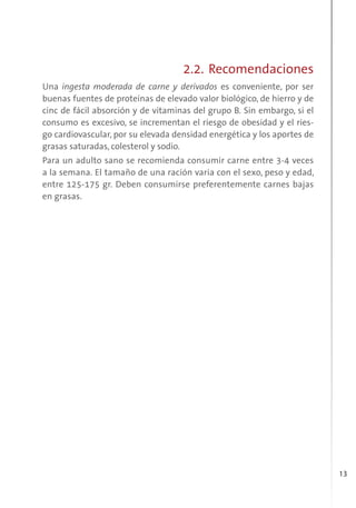 13
2.2. Recomendaciones
Una ingesta moderada de carne y derivados es conveniente, por ser
buenas fuentes de proteínas de elevado valor biológico, de hierro y de
cinc de fácil absorción y de vitaminas del grupo B. Sin embargo, si el
consumo es excesivo, se incrementan el riesgo de obesidad y el ries-
go cardiovascular, por su elevada densidad energética y los aportes de
grasas saturadas, colesterol y sodio.
Para un adulto sano se recomienda consumir carne entre 3-4 veces
a la semana. El tamaño de una ración varia con el sexo, peso y edad,
entre 125-175 gr. Deben consumirse preferentemente carnes bajas
en grasas.
 