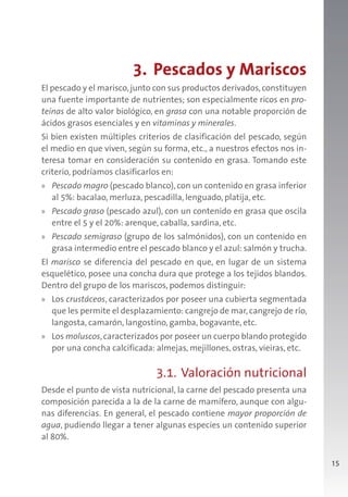 15
3. Pescados y Mariscos
El pescado y el marisco,junto con sus productos derivados,constituyen
una fuente importante de nutrientes; son especialmente ricos en pro-
teínas de alto valor biológico, en grasa con una notable proporción de
ácidos grasos esenciales y en vitaminas y minerales.
Si bien existen múltiples criterios de clasificación del pescado, según
el medio en que viven, según su forma, etc., a nuestros efectos nos in-
teresa tomar en consideración su contenido en grasa. Tomando este
criterio, podríamos clasificarlos en:
» Pescado magro (pescado blanco), con un contenido en grasa inferior
al 5%: bacalao, merluza, pescadilla, lenguado, platija, etc.
» Pescado graso (pescado azul), con un contenido en grasa que oscila
entre el 5 y el 20%: arenque, caballa, sardina, etc.
» Pescado semigraso (grupo de los salmónidos), con un contenido en
grasa intermedio entre el pescado blanco y el azul: salmón y trucha.
El marisco se diferencia del pescado en que, en lugar de un sistema
esquelético, posee una concha dura que protege a los tejidos blandos.
Dentro del grupo de los mariscos, podemos distinguir:
» Los crustáceos, caracterizados por poseer una cubierta segmentada
que les permite el desplazamiento: cangrejo de mar, cangrejo de río,
langosta, camarón, langostino, gamba, bogavante, etc.
» Los moluscos,caracterizados por poseer un cuerpo blando protegido
por una concha calcificada: almejas, mejillones, ostras, vieiras, etc.
3.1. Valoración nutricional
Desde el punto de vista nutricional, la carne del pescado presenta una
composición parecida a la de la carne de mamífero, aunque con algu-
nas diferencias. En general, el pescado contiene mayor proporción de
agua, pudiendo llegar a tener algunas especies un contenido superior
al 80%.
 