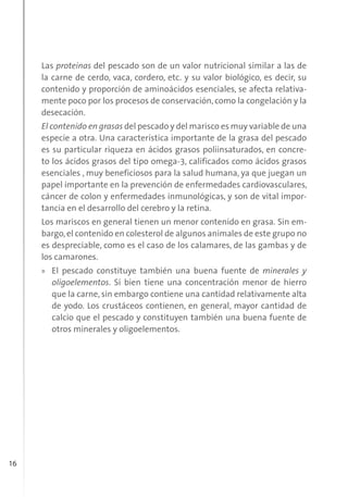 16
Las proteínas del pescado son de un valor nutricional similar a las de
la carne de cerdo, vaca, cordero, etc. y su valor biológico, es decir, su
contenido y proporción de aminoácidos esenciales, se afecta relativa-
mente poco por los procesos de conservación, como la congelación y la
desecación.
El contenido en grasas del pescado y del marisco es muy variable de una
especie a otra. Una característica importante de la grasa del pescado
es su particular riqueza en ácidos grasos poliinsaturados, en concre-
to los ácidos grasos del tipo omega-3, calificados como ácidos grasos
esenciales , muy beneficiosos para la salud humana, ya que juegan un
papel importante en la prevención de enfermedades cardiovasculares,
cáncer de colon y enfermedades inmunológicas, y son de vital impor-
tancia en el desarrollo del cerebro y la retina.
Los mariscos en general tienen un menor contenido en grasa. Sin em-
bargo,el contenido en colesterol de algunos animales de este grupo no
es despreciable, como es el caso de los calamares, de las gambas y de
los camarones.
» El pescado constituye también una buena fuente de minerales y
oligoelementos. Si bien tiene una concentración menor de hierro
que la carne, sin embargo contiene una cantidad relativamente alta
de yodo. Los crustáceos contienen, en general, mayor cantidad de
calcio que el pescado y constituyen también una buena fuente de
otros minerales y oligoelementos.
 