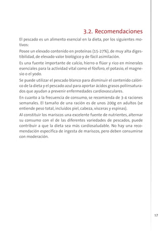 17
3.2. Recomendaciones
El pescado es un alimento esencial en la dieta, por los siguientes mo-
tivos:
Posee un elevado contenido en proteínas (15-27%), de muy alta diges-
tibilidad, de elevado valor biológico y de fácil asimilación.
Es una fuente importante de calcio, hierro o flúor y rico en minerales
esenciales para la actividad vital como el fósforo, el potasio, el magne-
sio o el yodo.
Se puede utilizar el pescado blanco para disminuir el contenido calóri-
co de la dieta y el pescado azul para aportar ácidos grasos poliinsatura-
dos que ayudan a prevenir enfermedades cardiovasculares.
En cuanto a la frecuencia de consumo, se recomienda de 3-4 raciones
semanales. El tamaño de una ración es de unos 200g en adultos (se
entiende peso total, incluidos piel, cabeza, vísceras y espinas).
Al constituir los mariscos una excelente fuente de nutrientes, alternar
su consumo con el de las diferentes variedades de pescados, puede
contribuir a que la dieta sea más cardiosaludable. No hay una reco-
mendación específica de ingesta de mariscos, pero deben consumirse
con moderación.
 