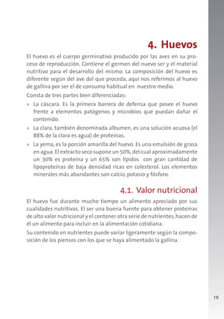 19
4. Huevos
El huevo es el cuerpo germinativo producido por las aves en su pro-
ceso de reproducción. Contiene el germen del nuevo ser y el material
nutritivo para el desarrollo del mismo. La composición del huevo es
diferente según del ave del que proceda, aquí nos referimos al huevo
de gallina por ser el de consumo habitual en nuestro medio.
Consta de tres partes bien diferenciadas:
» La cáscara. Es la primera barrera de defensa que posee el huevo
frente a elementos patógenos y microbios que puedan dañar el
contenido.
» La clara, también denominada albumen, es una solución acuosa (el
88% de la clara es agua) de proteínas.
» La yema, es la porción amarilla del huevo. Es una emulsión de grasa
en agua. El extracto seco supone un 50%,del cual aproximadamente
un 30% es proteína y un 65% son lípidos con gran cantidad de
lipoproteínas de baja densidad ricas en colesterol. Los elementos
minerales más abundantes son calcio, potasio y fósforo.
4.1. Valor nutricional
El huevo fue durante mucho tiempo un alimento apreciado por sus
cualidades nutritivas. El ser una buena fuente para obtener proteínas
de alto valor nutricional y el contener otra serie de nutrientes,hacen de
él un alimento para incluir en la alimentación cotidiana.
Su contenido en nutrientes puede variar ligeramente según la compo-
sición de los piensos con los que se haya alimentado la gallina.
 