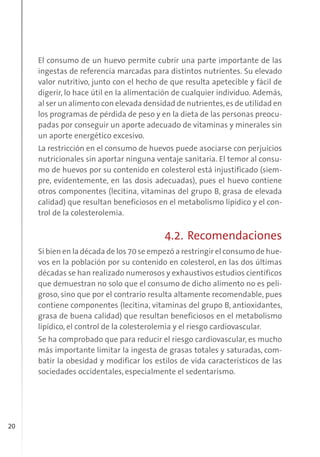 20
El consumo de un huevo permite cubrir una parte importante de las
ingestas de referencia marcadas para distintos nutrientes. Su elevado
valor nutritivo, junto con el hecho de que resulta apetecible y fácil de
digerir, lo hace útil en la alimentación de cualquier individuo. Además,
al ser un alimento con elevada densidad de nutrientes,es de utilidad en
los programas de pérdida de peso y en la dieta de las personas preocu-
padas por conseguir un aporte adecuado de vitaminas y minerales sin
un aporte energético excesivo.
La restricción en el consumo de huevos puede asociarse con perjuicios
nutricionales sin aportar ninguna ventaje sanitaria. El temor al consu-
mo de huevos por su contenido en colesterol está injustificado (siem-
pre, evidentemente, en las dosis adecuadas), pues el huevo contiene
otros componentes (lecitina, vitaminas del grupo B, grasa de elevada
calidad) que resultan beneficiosos en el metabolismo lipídico y el con-
trol de la colesterolemia.
4.2. Recomendaciones
Si bien en la década de los 70 se empezó a restringir el consumo de hue-
vos en la población por su contenido en colesterol, en las dos últimas
décadas se han realizado numerosos y exhaustivos estudios científicos
que demuestran no solo que el consumo de dicho alimento no es peli-
groso, sino que por el contrario resulta altamente recomendable, pues
contiene componentes (lecitina, vitaminas del grupo B, antioxidantes,
grasa de buena calidad) que resultan beneficiosos en el metabolismo
lipídico, el control de la colesterolemia y el riesgo cardiovascular.
Se ha comprobado que para reducir el riesgo cardiovascular, es mucho
más importante limitar la ingesta de grasas totales y saturadas, com-
batir la obesidad y modificar los estilos de vida característicos de las
sociedades occidentales, especialmente el sedentarismo.
 