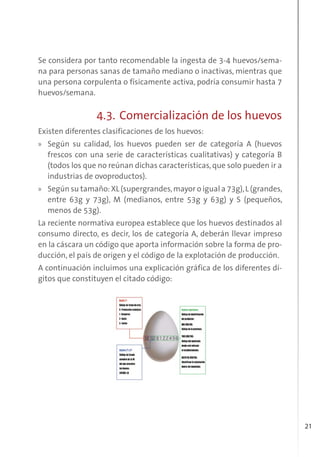 21
Se considera por tanto recomendable la ingesta de 3-4 huevos/sema-
na para personas sanas de tamaño mediano o inactivas, mientras que
una persona corpulenta o físicamente activa, podría consumir hasta 7
huevos/semana.
4.3. Comercialización de los huevos
Existen diferentes clasificaciones de los huevos:
» Según su calidad, los huevos pueden ser de categoría A (huevos
frescos con una serie de características cualitativas) y categoría B
(todos los que no reúnan dichas características, que solo pueden ir a
industrias de ovoproductos).
» Según su tamaño: XL (supergrandes,mayor o igual a 73g),L (grandes,
entre 63g y 73g), M (medianos, entre 53g y 63g) y S (pequeños,
menos de 53g).
La reciente normativa europea establece que los huevos destinados al
consumo directo, es decir, los de categoría A, deberán llevar impreso
en la cáscara un código que aporta información sobre la forma de pro-
ducción, el país de origen y el código de la explotación de producción.
A continuación incluimos una explicación gráfica de los diferentes dí-
gitos que constituyen el citado código:
 