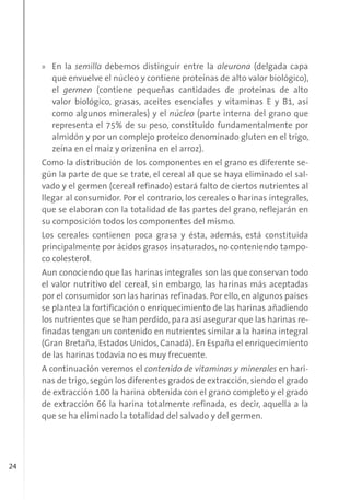 24
» En la semilla debemos distinguir entre la aleurona (delgada capa
que envuelve el núcleo y contiene proteínas de alto valor biológico),
el germen (contiene pequeñas cantidades de proteínas de alto
valor biológico, grasas, aceites esenciales y vitaminas E y B1, así
como algunos minerales) y el núcleo (parte interna del grano que
representa el 75% de su peso, constituido fundamentalmente por
almidón y por un complejo proteico denominado gluten en el trigo,
zeína en el maíz y orizenina en el arroz).
Como la distribución de los componentes en el grano es diferente se-
gún la parte de que se trate, el cereal al que se haya eliminado el sal-
vado y el germen (cereal refinado) estará falto de ciertos nutrientes al
llegar al consumidor. Por el contrario, los cereales o harinas integrales,
que se elaboran con la totalidad de las partes del grano, reflejarán en
su composición todos los componentes del mismo.
Los cereales contienen poca grasa y ésta, además, está constituida
principalmente por ácidos grasos insaturados, no conteniendo tampo-
co colesterol.
Aun conociendo que las harinas integrales son las que conservan todo
el valor nutritivo del cereal, sin embargo, las harinas más aceptadas
por el consumidor son las harinas refinadas. Por ello, en algunos países
se plantea la fortificación o enriquecimiento de las harinas añadiendo
los nutrientes que se han perdido, para así asegurar que las harinas re-
finadas tengan un contenido en nutrientes similar a la harina integral
(Gran Bretaña, Estados Unidos, Canadá). En España el enriquecimiento
de las harinas todavía no es muy frecuente.
A continuación veremos el contenido de vitaminas y minerales en hari-
nas de trigo, según los diferentes grados de extracción, siendo el grado
de extracción 100 la harina obtenida con el grano completo y el grado
de extracción 66 la harina totalmente refinada, es decir, aquella a la
que se ha eliminado la totalidad del salvado y del germen.
 