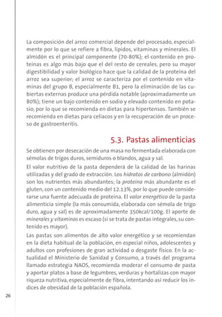 26
La composición del arroz comercial depende del procesado, especial-
mente por lo que se refiere a fibra, lípidos, vitaminas y minerales. El
almidón es el principal componente (70-80%); el contenido en pro-
teínas es algo más bajo que el del resto de cereales, pero su mayor
digestibilidad y valor biológico hace que la calidad de la proteína del
arroz sea superior; el arroz se caracteriza por el contenido en vita-
minas del grupo B, especialmente B1, pero la eliminación de las cu-
biertas externas produce una pérdida notable (aproximadamente un
80%); tiene un bajo contenido en sodio y elevado contenido en pota-
sio, por lo que se recomienda en dietas para hipertensos. También se
recomienda en dietas para celíacos y en la recuperación de un proce-
so de gastroenteritis.
5.3. Pastas alimenticias
Se obtienen por desecación de una masa no fermentada elaborada con
sémolas de trigos duros, semiduros o blandos, agua y sal.
El valor nutritivo de la pasta dependerá de la calidad de las harinas
utilizadas y del grado de extracción. Los hidratos de carbono (almidón)
son los nutrientes más abundantes; la proteína más abundante es el
gluten, con un contenido medio del 12.13%, por lo que puede conside-
rarse una fuente adecuada de proteína. El valor energético de la pasta
alimenticia simple (la más consumida, elaborada con sémola de trigo
duro, agua y sal) es de aproximadamente 350kcal/100g. El aporte de
minerales y vitaminas es escaso (si se trata de pastas integrales,su con-
tenido es mayor).
Las pastas son alimentos de alto valor energético y se recomiendan
en la dieta habitual de la población, en especial niños, adolescentes y
adultos con profesiones de gran actividad o desgaste físico. En la ac-
tualidad el Ministerio de Sanidad y Consumo, a través del programa
llamado estrategia NAOS, recomienda moderar el consumo de pasta
y aportar platos a base de legumbres, verduras y hortalizas con mayor
riqueza nutritiva, especialmente de fibra, intentando así reducir los ín-
dices de obesidad de la población española.
 