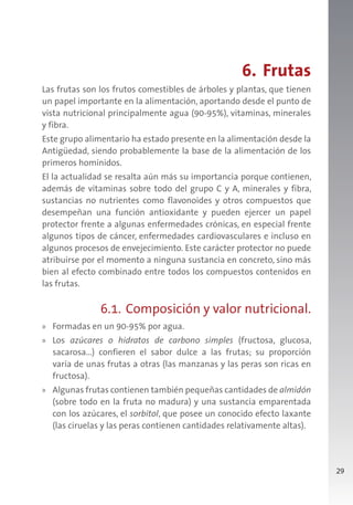29
6. Frutas
Las frutas son los frutos comestibles de árboles y plantas, que tienen
un papel importante en la alimentación, aportando desde el punto de
vista nutricional principalmente agua (90-95%), vitaminas, minerales
y fibra.
Este grupo alimentario ha estado presente en la alimentación desde la
Antigüedad, siendo probablemente la base de la alimentación de los
primeros homínidos.
El la actualidad se resalta aún más su importancia porque contienen,
además de vitaminas sobre todo del grupo C y A, minerales y fibra,
sustancias no nutrientes como flavonoides y otros compuestos que
desempeñan una función antioxidante y pueden ejercer un papel
protector frente a algunas enfermedades crónicas, en especial frente
algunos tipos de cáncer, enfermedades cardiovasculares e incluso en
algunos procesos de envejecimiento. Este carácter protector no puede
atribuirse por el momento a ninguna sustancia en concreto, sino más
bien al efecto combinado entre todos los compuestos contenidos en
las frutas.
6.1. Composición y valor nutricional.
» Formadas en un 90-95% por agua.
» Los azúcares o hidratos de carbono simples (fructosa, glucosa,
sacarosa…) confieren el sabor dulce a las frutas; su proporción
varía de unas frutas a otras (las manzanas y las peras son ricas en
fructosa).
» Algunas frutas contienen también pequeñas cantidades de almidón
(sobre todo en la fruta no madura) y una sustancia emparentada
con los azúcares, el sorbitol, que posee un conocido efecto laxante
(las ciruelas y las peras contienen cantidades relativamente altas).
 