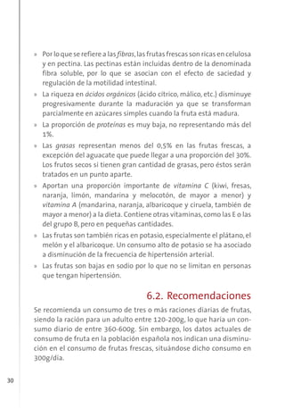 30
» Por lo que se refiere a las fibras,las frutas frescas son ricas en celulosa
y en pectina. Las pectinas están incluidas dentro de la denominada
fibra soluble, por lo que se asocian con el efecto de saciedad y
regulación de la motilidad intestinal.
» La riqueza en ácidos orgánicos (ácido cítrico, málico, etc.) disminuye
progresivamente durante la maduración ya que se transforman
parcialmente en azúcares simples cuando la fruta está madura.
» La proporción de proteínas es muy baja, no representando más del
1%.
» Las grasas representan menos del 0,5% en las frutas frescas, a
excepción del aguacate que puede llegar a una proporción del 30%.
Los frutos secos sí tienen gran cantidad de grasas, pero éstos serán
tratados en un punto aparte.
» Aportan una proporción importante de vitamina C (kiwi, fresas,
naranja, limón, mandarina y melocotón, de mayor a menor) y
vitamina A (mandarina, naranja, albaricoque y ciruela, también de
mayor a menor) a la dieta. Contiene otras vitaminas,como las E o las
del grupo B, pero en pequeñas cantidades.
» Las frutas son también ricas en potasio, especialmente el plátano, el
melón y el albaricoque. Un consumo alto de potasio se ha asociado
a disminución de la frecuencia de hipertensión arterial.
» Las frutas son bajas en sodio por lo que no se limitan en personas
que tengan hipertensión.
6.2. Recomendaciones
Se recomienda un consumo de tres o más raciones diarias de frutas,
siendo la ración para un adulto entre 120-200g, lo que haría un con-
sumo diario de entre 360-600g. Sin embargo, los datos actuales de
consumo de fruta en la población española nos indican una disminu-
ción en el consumo de frutas frescas, situándose dicho consumo en
300g/día.
 