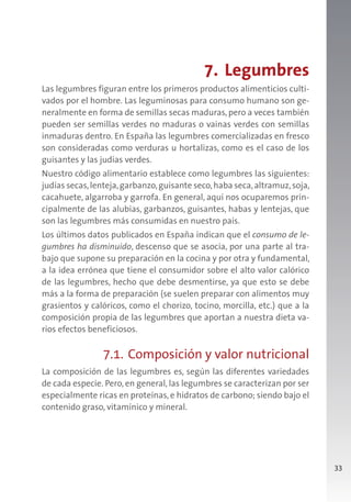 33
7. Legumbres
Las legumbres figuran entre los primeros productos alimenticios culti-
vados por el hombre. Las leguminosas para consumo humano son ge-
neralmente en forma de semillas secas maduras, pero a veces también
pueden ser semillas verdes no maduras o vainas verdes con semillas
inmaduras dentro. En España las legumbres comercializadas en fresco
son consideradas como verduras u hortalizas, como es el caso de los
guisantes y las judías verdes.
Nuestro código alimentario establece como legumbres las siguientes:
judías secas,lenteja,garbanzo,guisante seco,haba seca,altramuz,soja,
cacahuete, algarroba y garrofa. En general, aquí nos ocuparemos prin-
cipalmente de las alubias, garbanzos, guisantes, habas y lentejas, que
son las legumbres más consumidas en nuestro país.
Los últimos datos publicados en España indican que el consumo de le-
gumbres ha disminuido, descenso que se asocia, por una parte al tra-
bajo que supone su preparación en la cocina y por otra y fundamental,
a la idea errónea que tiene el consumidor sobre el alto valor calórico
de las legumbres, hecho que debe desmentirse, ya que esto se debe
más a la forma de preparación (se suelen preparar con alimentos muy
grasientos y calóricos, como el chorizo, tocino, morcilla, etc.) que a la
composición propia de las legumbres que aportan a nuestra dieta va-
rios efectos beneficiosos.
7.1. Composición y valor nutricional
La composición de las legumbres es, según las diferentes variedades
de cada especie. Pero, en general, las legumbres se caracterizan por ser
especialmente ricas en proteínas, e hidratos de carbono; siendo bajo el
contenido graso, vitamínico y mineral.
 