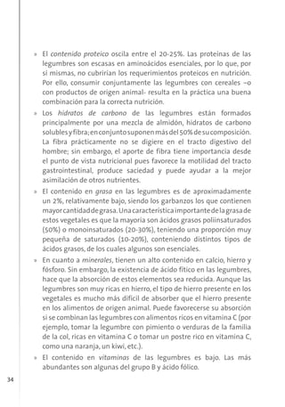 34
» El contenido proteico oscila entre el 20-25%. Las proteínas de las
legumbres son escasas en aminoácidos esenciales, por lo que, por
sí mismas, no cubrirían los requerimientos proteicos en nutrición.
Por ello, consumir conjuntamente las legumbres con cereales –o
con productos de origen animal- resulta en la práctica una buena
combinación para la correcta nutrición.
» Los hidratos de carbono de las legumbres están formados
principalmente por una mezcla de almidón, hidratos de carbono
solublesyfibra;enconjuntosuponenmásdel50%desucomposición.
La fibra prácticamente no se digiere en el tracto digestivo del
hombre; sin embargo, el aporte de fibra tiene importancia desde
el punto de vista nutricional pues favorece la motilidad del tracto
gastrointestinal, produce saciedad y puede ayudar a la mejor
asimilación de otros nutrientes.
» El contenido en grasa en las legumbres es de aproximadamente
un 2%, relativamente bajo, siendo los garbanzos los que contienen
mayorcantidaddegrasa.Unacaracterísticaimportantedelagrasade
estos vegetales es que la mayoría son ácidos grasos poliinsaturados
(50%) o monoinsaturados (20-30%), teniendo una proporción muy
pequeña de saturados (10-20%), conteniendo distintos tipos de
ácidos grasos, de los cuales algunos son esenciales.
» En cuanto a minerales, tienen un alto contenido en calcio, hierro y
fósforo. Sin embargo, la existencia de ácido fítico en las legumbres,
hace que la absorción de estos elementos sea reducida. Aunque las
legumbres son muy ricas en hierro, el tipo de hierro presente en los
vegetales es mucho más difícil de absorber que el hierro presente
en los alimentos de origen animal. Puede favorecerse su absorción
si se combinan las legumbres con alimentos ricos en vitamina C (por
ejemplo, tomar la legumbre con pimiento o verduras de la familia
de la col, ricas en vitamina C o tomar un postre rico en vitamina C,
como una naranja, un kiwi, etc.).
» El contenido en vitaminas de las legumbres es bajo. Las más
abundantes son algunas del grupo B y ácido fólico.
 