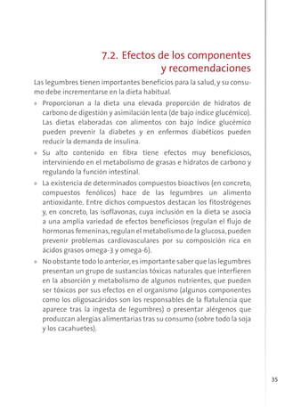 35
7.2. Efectos de los componentes
y recomendaciones
Las legumbres tienen importantes beneficios para la salud, y su consu-
mo debe incrementarse en la dieta habitual.
» Proporcionan a la dieta una elevada proporción de hidratos de
carbono de digestión y asimilación lenta (de bajo índice glucémico).
Las dietas elaboradas con alimentos con bajo índice glucémico
pueden prevenir la diabetes y en enfermos diabéticos pueden
reducir la demanda de insulina.
» Su alto contenido en fibra tiene efectos muy beneficiosos,
interviniendo en el metabolismo de grasas e hidratos de carbono y
regulando la función intestinal.
» La existencia de determinados compuestos bioactivos (en concreto,
compuestos fenólicos) hace de las legumbres un alimento
antioxidante. Entre dichos compuestos destacan los fitostrógenos
y, en concreto, las isoflavonas, cuya inclusión en la dieta se asocia
a una amplia variedad de efectos beneficiosos (regulan el flujo de
hormonas femeninas,regulan el metabolismo de la glucosa,pueden
prevenir problemas cardiovasculares por su composición rica en
ácidos grasos omega-3 y omega-6).
» No obstante todo lo anterior,es importante saber que las legumbres
presentan un grupo de sustancias tóxicas naturales que interfieren
en la absorción y metabolismo de algunos nutrientes, que pueden
ser tóxicos por sus efectos en el organismo (algunos componentes
como los oligosacáridos son los responsables de la flatulencia que
aparece tras la ingesta de legumbres) o presentar alérgenos que
produzcan alergias alimentarias tras su consumo (sobre todo la soja
y los cacahuetes).
 