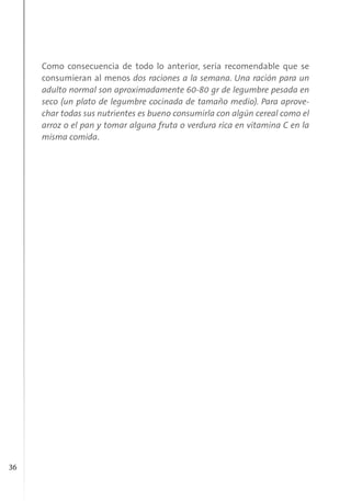 36
Como consecuencia de todo lo anterior, sería recomendable que se
consumieran al menos dos raciones a la semana. Una ración para un
adulto normal son aproximadamente 60-80 gr de legumbre pesada en
seco (un plato de legumbre cocinada de tamaño medio). Para aprove-
char todas sus nutrientes es bueno consumirla con algún cereal como el
arroz o el pan y tomar alguna fruta o verdura rica en vitamina C en la
misma comida.
 