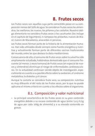 37
8. Frutos secos
Los frutos secos son aquéllos cuya parte comestible posee en su com-
posición menos del 50% de agua. Se consideran frutos secos las almen-
dras, las avellanas, las nueces, los piñones y las castañas. Nuestro códi-
go alimentario no considera frutos secos a los cacahuetes (los incluye
en el capítulo de legumbres), ni tampoco los pistachos, nueces de Bra-
sil, nueces de Macadamia, anacardos ni pecanas.
Los frutos secos forman parte de la historia de la alimentación huma-
na. Han sido utilizados desde siempre como fuente energética y nutri-
tiva y actualmente forman parte de diferentes cocinas tradicionales
del mundo, entre las que destaca la dieta mediterránea.
Consecuencia de ello,el consumo de frutos secos sobre la salud ha sido
ampliamente estudiado, habiéndose demostrado que el consumo fre-
cuente (al menos 3 veces/semana) de frutos secos (en especial de nue-
ces y almendras) disminuye el riesgo de enfermedades cardiovascula-
res. En la actualidad continúan siendo objeto de investigación, espe-
cialmente en cuanto a su posible efecto sobre la oxidación,el síndrome
metabólico, la diabetes y el cáncer.
Aunque la castaña se considera fruto seco, su composición nutritiva
es muy diferente al del resto de los frutos secos, por lo que no puede
aplicarse el mismo criterio en cuanto a los efectos sobre el organismo.
8.1. Composición y valor nutricional
» La principal característica de los frutos secos es su gran contenido
energético debido a su escaso contenido de agua (entre 1,4 y 6,5g
de agua por cada 100g de alimento) y a su elevado contenido en
grasas.
 