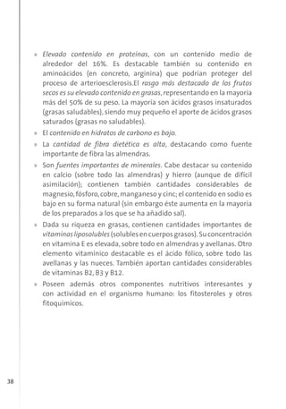 38
» Elevado contenido en proteínas, con un contenido medio de
alrededor del 16%. Es destacable también su contenido en
aminoácidos (en concreto, arginina) que podrían proteger del
proceso de arterioesclerosis.El rasgo más destacado de los frutos
secos es su elevado contenido en grasas,representando en la mayoría
más del 50% de su peso. La mayoría son ácidos grasos insaturados
(grasas saludables), siendo muy pequeño el aporte de ácidos grasos
saturados (grasas no saludables).
» El contenido en hidratos de carbono es bajo.
» La cantidad de fibra dietética es alta, destacando como fuente
importante de fibra las almendras.
» Son fuentes importantes de minerales. Cabe destacar su contenido
en calcio (sobre todo las almendras) y hierro (aunque de difícil
asimilación); contienen también cantidades considerables de
magnesio,fósforo,cobre,manganeso y cinc; el contenido en sodio es
bajo en su forma natural (sin embargo éste aumenta en la mayoría
de los preparados a los que se ha añadido sal).
» Dada su riqueza en grasas, contienen cantidades importantes de
vitaminasliposolubles(solublesencuerposgrasos).Suconcentración
en vitamina E es elevada, sobre todo en almendras y avellanas. Otro
elemento vitamínico destacable es el ácido fólico, sobre todo las
avellanas y las nueces. También aportan cantidades considerables
de vitaminas B2, B3 y B12.
» Poseen además otros componentes nutritivos interesantes y
con actividad en el organismo humano: los fitosteroles y otros
fitoquímicos.
 